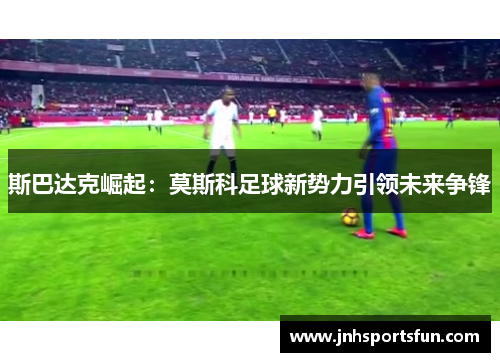 斯巴达克崛起：莫斯科足球新势力引领未来争锋