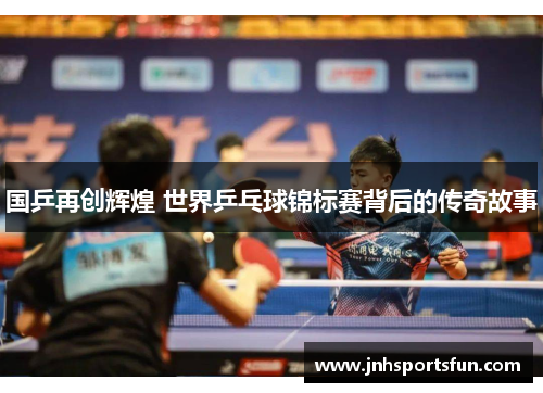 国乒再创辉煌 世界乒乓球锦标赛背后的传奇故事