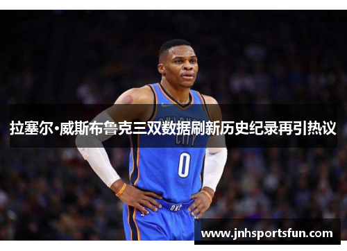 拉塞尔·威斯布鲁克三双数据刷新历史纪录再引热议