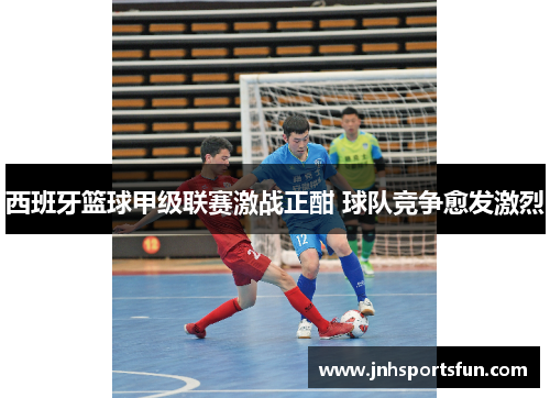 西班牙篮球甲级联赛激战正酣 球队竞争愈发激烈