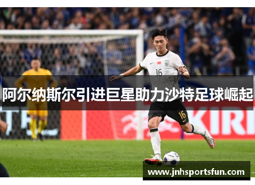 阿尔纳斯尔引进巨星助力沙特足球崛起