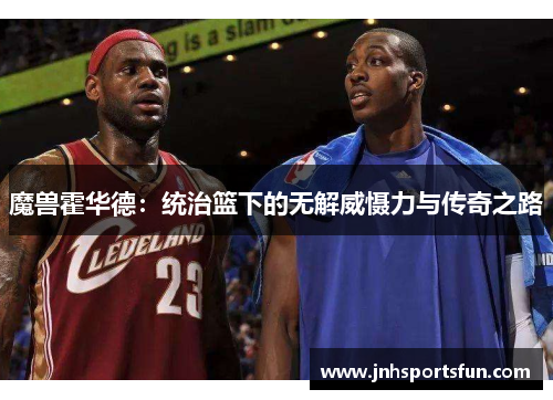 魔兽霍华德：统治篮下的无解威慑力与传奇之路