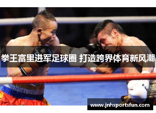 拳王富里进军足球圈 打造跨界体育新风潮