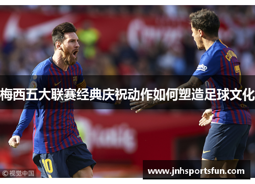 梅西五大联赛经典庆祝动作如何塑造足球文化