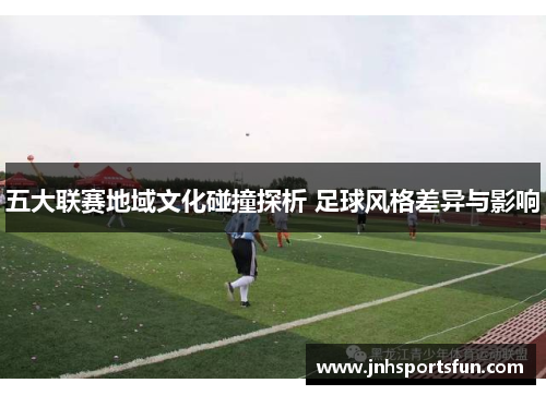 五大联赛地域文化碰撞探析 足球风格差异与影响